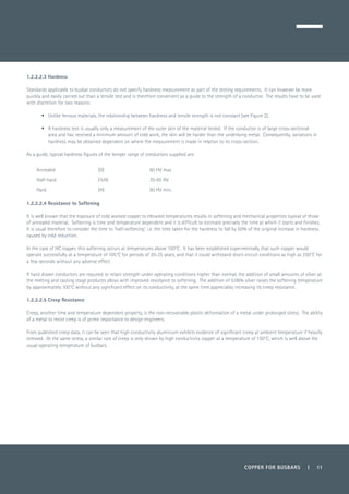 COPPER FOR BUSBARS | 11
1.2.2.2.3 Hardness
Standards applicable to busbar conductors do not specify hardness measurement as part of the testing requirements. It can however be more
quickly and easily carried out than a tensile test and is therefore convenient as a guide to the strength of a conductor. The results have to be used
with discretion for two reasons:
•	 Unlike ferrous materials, the relationship between hardness and tensile strength is not constant (see Figure 2).
•	 A hardness test is usually only a measurement of the outer skin of the material tested. If the conductor is of large cross-sectional
area and has received a minimum amount of cold work, the skin will be harder than the underlying metal. Consequently, variations in
hardness may be obtained dependent on where the measurement is made in relation to its cross-section.
As a guide, typical hardness figures of the temper range of conductors supplied are:
Annealed (O) 60 HV max
Half-hard (½H) 70-95 HV
Hard (H) 90 HV min.
1.2.2.2.4 Resistance to Softening
It is well known that the exposure of cold worked copper to elevated temperatures results in softening and mechanical properties typical of those
of annealed material. Softening is time and temperature dependent and it is difficult to estimate precisely the time at which it starts and finishes.
It is usual therefore to consider the time to ‘half-softening’, i.e. the time taken for the hardness to fall by 50% of the original increase in hardness
caused by cold reduction.
In the case of HC copper, this softening occurs at temperatures above 150°C. It has been established experimentally that such copper would
operate successfully at a temperature of 105°C for periods of 20-25 years, and that it could withstand short-circuit conditions as high as 250°C for
a few seconds without any adverse effect.
If hard drawn conductors are required to retain strength under operating conditions higher than normal, the addition of small amounts of silver at
the melting and casting stage produces alloys with improved resistance to softening. The addition of 0.06% silver raises the softening temperature
by approximately 100°C without any significant effect on its conductivity, at the same time appreciably increasing its creep resistance.
1.2.2.2.5 Creep Resistance
Creep, another time and temperature dependent property, is the non-recoverable plastic deformation of a metal under prolonged stress. The ability
of a metal to resist creep is of prime importance to design engineers.
From published creep data, it can be seen that high conductivity aluminium exhibits evidence of significant creep at ambient temperature if heavily
stressed. At the same stress, a similar rate of creep is only shown by high conductivity copper at a temperature of 150°C, which is well above the
usual operating temperature of busbars.
 