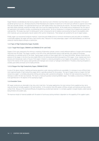 14 | COPPER FOR BUSBARS
Copper liberates considerably less heat during oxidation than aluminium and is therefore much less likely to sustain combustion in the case of
accidental ignition by an arc. The large amounts of heat liberated by the oxidation of aluminium in this event are sufficient to vaporise more metal
than was originally oxidised. This vaporised aluminium can itself rapidly oxidise, thus sustaining the reaction. The excess heat generated in this
way heats nearby materials, including the busbar itself, the air and any supporting fixtures. As the busbar and air temperatures rise, the rates of
the vaporisation and oxidation increase, so accelerating the whole process. As the air temperature is increased, the air expands and propels hot
oxide particles. The busbar may reach its melting point, further increasing the rate of oxidation and providing hot liquid to be propelled, while
other materials, such as wood panels, may be raised to their ignition temperatures. These dangers are avoided by the use of copper busbars.
Finally, copper is an economical conductor material. It gives long and reliable service at minimum maintenance costs and, when an installation
is eventually replaced, the copper will have a high recovery value. Because of its many advantages, copper is still used worldwide as an electrical
conductor material despite attempts at substitution.
1.2.3 Types of High Conductivity Copper Available
1.2.3.1 Tough Pitch Copper, CW004A and CW005A (C101 and C102)
Coppers of this type, produced by fire-refining or remelting of electrolytic cathode, contain a small, deliberate addition of oxygen which scavenges
impurities from the metal. The oxygen is present in the form of fine, well-distributed cuprous oxide particles only visible by microscopic
examination of a polished section of the metal. Typical oxygen contents of these coppers fall in the range 0.02-0.05%. Between these limits the
presence of the oxygen in this form has only a slight effect on the mechanical and electrical properties of the copper. It can, however, give rise to
porosity and intergranular cracks or fissures if the copper is heated in a reducing atmosphere, as can happen during welding or brazing. This is a
result of the reaction of the cuprous oxide particles with hydrogen and is known as ‘hydrogen embrittlement’. Provided a reducing atmosphere is
avoided, good welds and brazes can be readily achieved.
1.2.3.2 Oxygen-free High Conductivity Copper, CW008A (C103)
In view of the above remarks, if welding and brazing operations under reducing conditions are unavoidable, it is necessary to use a different (and
more expensive) grade of high conductivity copper which is specially produced for this purpose. This type of copper, known as ‘oxygen-free high
conductivity copper’, is normally produced by melting and casting under a protective atmosphere. To obtain the high conductivity required it is
necessary to select the best raw materials. The result is a high purity product containing 99.95% copper. This enables a conductivity of 100% IACS
to be specified even in the absence of the scavenging oxygen.
1.2.4 Available Forms
HC copper conductors are obtainable in bar, strip, rod or tube form. For busbar applications, the most common forms supplied are bar, rod or
tube and these are normally supplied in the hard condition. In this condition they offer greater stiffness, strength and hardness and have a better
surface finish. Because of the practical difficulty of straightening uncoiled hard material, it is normally supplied in straight lengths, coiled material
being limited to the smaller sizes.
The maximum length of material available with the advent of continuous casting methods is dependent on the capability of the supplier’s plant.
 