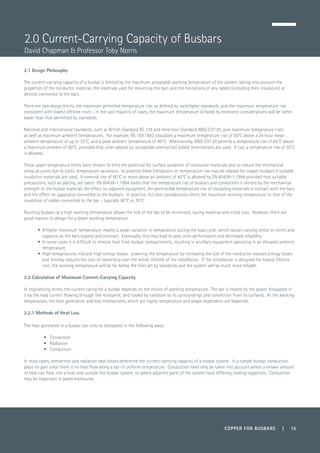 COPPER FOR BUSBARS | 15
2.1 Design Philosophy
The current-carrying capacity of a busbar is limited by the maximum acceptable working temperature of the system, taking into account the
properties of the conductor material, the materials used for mounting the bars and the limitations of any cables (including their insulation) or
devices connected to the bars.
There are two design limits; the maximum permitted temperature rise, as defined by switchgear standards, and the maximum temperature rise
consistent with lowest lifetime costs - in the vast majority of cases, the maximum temperature dictated by economic considerations will be rather
lower than that permitted by standards.
National and international standards, such as British Standard BS 159 and American Standard ANSI C37.20, give maximum temperature rises
as well as maximum ambient temperatures. For example, BS 159:1992 stipulates a maximum temperature rise of 50°C above a 24 hour mean
ambient temperature of up to 35°C, and a peak ambient temperature of 40°C. Alternatively, ANSI C37.20 permits a temperature rise of 65°C above
a maximum ambient of 40°C, provided that silver-plated (or acceptable alternative) bolted terminations are used. If not, a temperature rise of 30°C
is allowed.
These upper temperature limits were chosen to limit the potential for surface oxidation of conductor materials and to reduce the mechanical
stress at joints due to cyclic temperature variations. In practice these limitations on temperature rise may be relaxed for copper busbars if suitable
insulation materials are used. A nominal rise of 60°C or more above an ambient of 40°C is allowed by EN 60439-1:1994 provided that suitable
precautions, such as plating, are taken. EN 60439-1:1994 states that the temperature rise of busbars and conductors is limited by the mechanical
strength of the busbar material, the effect on adjacent equipment, the permissible temperature rise of insulating materials in contact with the bars
and the effect on apparatus connected to the busbars. In practice, this last consideration limits the maximum working temperature to that of the
insulation of cables connected to the bar – typically 90°C or 70°C.
Running busbars at a high working temperature allows the size of the bar to be minimised, saving material and initial cost. However, there are
good reasons to design for a lower working temperature.
•	 A higher maximum temperature implies a wider variation in temperature during the load cycle, which causes varying stress on joints and
supports as the bars expand and contract. Eventually, this may lead to poor joint performance and decreased reliability.
•	 In some cases it is difficult to remove heat from busbar compartments, resulting in ancillary equipment operating in an elevated ambient
temperature.
•	 High temperatures indicate high energy losses. Lowering the temperature by increasing the size of the conductor reduces energy losses
and thereby reduces the cost of ownership over the whole lifetime of the installation. If the installation is designed for lowest lifetime
cost, the working temperature will be far below the limit set by standards and the system will be much more reliable.
2.2 Calculation of Maximum Current-Carrying Capacity
In engineering terms, the current rating for a busbar depends on the choice of working temperature. The bar is heated by the power dissipated in
it by the load current flowing through the resistance, and cooled by radiation to its surroundings and convection from its surfaces. At the working
temperature, the heat generation and loss mechanisms, which are highly temperature and shape dependent, are balanced.
2.2.1 Methods of Heat Loss
The heat generated in a busbar can only be dissipated in the following ways:
•	Convection
•	Radiation
•	Conduction
In most cases, convection and radiation heat losses determine the current-carrying capacity of a busbar system. In a simple busbar, conduction
plays no part since there is no heat flow along a bar of uniform temperature. Conduction need only be taken into account where a known amount
of heat can flow into a heat sink outside the busbar system, or where adjacent parts of the system have differing cooling capacities. Conduction
may be important in panel enclosures.
2.0 Current-Carrying Capacity of Busbars
David Chapman & Professor Toby Norris
 