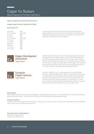 2 | COPPER FOR BUSBARS
Copper for Busbars
David Chapman & Professor Toby Norris
Copper Development Association Publication No 22
European Copper Institute Publication No Cu0201
Revised May 2014
First issued	 1936
2nd
-3rd
revisions	 1936-1950
4th
revision	 1950
5th
revision	 1952
6th
-10th
revisions	 1954-1959
11th
revision	1960
12th
revision	 1962
Reprinted	1964
Reprinted	1965
13th
revision	 1984
14th
revision	 1996
Copper Development Association is a non-trading organisation that promotes
and supports the use of copper based on its superior technical performance
and its contribution to a higher quality of life. Its services, which include the
provision of technical advice and information, are available to those interested
in the utilisation of copper and copper alloys in all their aspects. The Association
also provides a link between research and the user industries and is part of an
international network of trade associations, the Copper Alliance™.
Founded in 1996, ECI is a joint venture between the International Copper
Association, Ltd (ICA), headquartered in New York, representing the majority of
the world’s leading mining companies, custom smelters and semi-fabricators,
and the European copper industry. ECI is also part of the Copper Alliance, an
international network of industry associations. Its shared mission is to work,
with its members, to defend and grow markets for copper based on its superior
technical performance and contributions to a higher quality of life.
In this new edition the calculation of current-carrying capacity has been
greatly simplified by the provision of exact formulae for some common busbar
configurations and graphical methods for others. Other sections have been
updated and modified to reflect current practice.
David Chapman
David Chapman was the Electrical Programme Manager for Copper Development Association in the UK, where his main interests included power
quality and energy efficiency. He was an author and Chief Editor of the LPQI Power Quality Application Guide.
Professor Toby Norris
Toby Norris is an electrical engineer who has worked in industry and at university. A central interest has been electromagnetic theory, especially in
electric power plant and including superconductors.
Cover page picture acknowledgment:
High precision copper busbars
(Courtesy of H V Wooding Ltd)
 