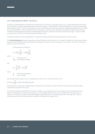 2.2.2.1 Alternating Current Effects – the Factor S
The factor S, introduced above, is the product of the factors due to skin effect, Sk , and proximity factor, Sp . Accurate determination of skin and
proximity effects is complex and generally requires finite element analysis. In this publication results are presented as curves and, where possible,
‘portmanteau formulae’ in the form of polynomials or ratios of polynomials valid over a given range of an independent variable such as the scaling
factor, p, described below. Most of these formulae were found by curve fitting to data computed by finite element analysis. The portmanteau
formulae do not always reflect satisfactorily a physical explanation and are usually very inaccurate outside the given range. They are normally
accurate to within ±1% within the stated range unless otherwise noted.
The graphs are plotted from the computed data. To make them readable, scaling factors and quasi-logarithmic scales are used.
The resistance/frequency parameter scaling factor combines frequency, resistivity and size. For a busbar configuration of given shape or relative
proportions, the ac resistance and inductance may be expressed as a function of a ratio of frequency to dc resistance. Two forms of the scaling
factor are used in terms of either
(a)	The parameter, p, defined as
where:
f 	 is frequency in Hz
Rdc	 is dc resistance in µΩ/m
also
where:
A	 is the cross-sectional area
δ 	 is the skin depth
The area A and the skin depth must be in comparable units. Thus if δ is in mm then A must be in mm2
.
Sometimes is used as the scaling parameter.
The parameter p is chosen since it appears widely in the literature on the subject. The plots for different cross-sectional shapes give clearer
curves when using p rather than, say, p2
.
For p ≤ 0.5 the resistance is little different from the dc resistance. Rac is proportional to p4
for low values of p and so proportional to the
square of the frequency but, at higher values beyond p = 5, the resistance becomes linear with p, i.e. proportional to the square root of
frequency. If efficiency is a concern, then p will normally be substantially less than 5 and more likely to be in the range 0 to 2. Figure 11
shows how p varies with cross-sectional area at a selection of frequencies for copper at 80˚C.
22 | COPPER FOR BUSBARS
 
