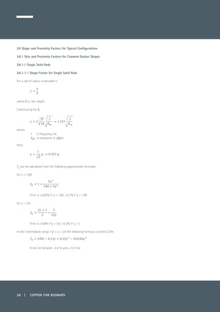 28 | COPPER FOR BUSBARS
2A Shape and Proximity Factors for Typical Configurations
2A.1 Skin and Proximity Factors for Common Busbar Shapes
2A.1.1 Single Solid Rods
2A.1.1.1 Shape Factor for Single Solid Rods
For a rod of radius a calculate g:
	
where d is skin depth.
Substituting for d,
where:
f 	 is frequency, Hz
Rdc	 is resistance in µΩ/m
then,
		
	
Sp
can be calculated from the following approximate formulae:
for g < 1.98:
	
	
Error is <0.02% if g < 1.68; <0.1% if g < 1.98
for g > 3.9:
	
	
Error is <0.8% if g > 3.9, <0.2% if g > 5
In the intermediate range 1.6 < g < 3.9 the following formula is within 0.2%:
	
Errors lie between -0.2 % and + 0.15 %.
 