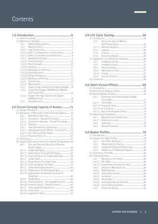 COPPER FOR BUSBARS | 3
Contents
1.0 Introduction.................................................6
1.1	 About this Guide .................................................................................6
1.2	 Materials for Busbars.........................................................................6
1.2.1	 Material Requirements...................................................6
1.2.2 	 Material Choice..................................................................7
1.2.2.1 	 High Conductivity.............................................................7
1.2.2.1.1	Effect of Temperature on Conductivity...................9
1.2.2.1.2 	Effect of Cold Work on Conductivity........................9
1.2.2.2 	 Mechanical Strength.......................................................9
1.2.2.2.1 	Tensile Strength...............................................................10
1.2.2.2.2 	Proof Strength..................................................................10
1.2.2.2.3 	Hardness.............................................................................11
1.2.2.2.4 	Resistance to Softening...............................................11
1.2.2.2.5 	Creep Resistance.............................................................11
1.2.2.2.6 	Fatigue Resistance..........................................................12
1.2.2.2.7 	Bending and Forming....................................................13
1.2.2.3 	 Connectivity......................................................................13
1.2.2.4 	 Maintenance.....................................................................13
1.2.3	 Types of High Conductivity Copper Available.....14
1.2.3.1 	 Tough Pitch Copper, CW004A and CW005A
(C101 and C102)..............................................................14
1.2.3.2 	 Oxygen-free High Conductivity Copper,
	 CW008A (C103) .............................................................14
1.2.4 	 Available Forms................................................................14
2.0 Current-Carrying Capacity of Busbars...........15
2.1	 Design Philosophy.............................................................................15
2.2 Calculation of Maximum Current-Carrying Capacity..........15
2.2.1	 Methods of Heat Loss....................................................15
2.2.1.1	 Convection – Natural Air Cooling............................16
2.2.1.2	 Convection Heat Loss - Forced Air Cooling..........17
2.2.1.3	Radiation............................................................................18
2.2.2	 Heat Generated by a Conductor...............................21
2.2.2.1	 Alternating Current Effects – the Factor S...........22
2.2.2.1.1	Skin Effect and Skin Depth.........................................24
2.2.2.1.2 	Proximity Factor, Sp........................................................27
2.3	Conclusion............................................................................................27
2A	 Shape and Proximity Factors for Typical Configurations..28
2A.1	 Skin and Proximity Factors for Common
	 Busbar Shapes..................................................................28
2A.1.1	 Single Solid Rods.............................................................28
2A.1.1.1	 Shape Factor for Single Solid Rods.........................28
2A.1.1.2	 Proximity Factor for Single Solid Rods..................29
2A.1.2	 Single Tubes.......................................................................34
2A.1.2.1	 Shape Factors for Single Tubes.................................34
2A.1.2.2	 Proximity Factors for Tubes........................................37
2A.1.3	 Single Rectangular Sections.......................................42
2A.1.3.1	 Shape Factor for Rectangular Bars ........................42
2A.1.3.2	 Approximate Portmanteau Formula for
	 Single Bars ........................................................................45
2A.1.4	 Parallel Bars.......................................................................45
2A.1.4.1	 Proximity Factor - Anti-parallel Currents.............45
2A.1.4.2	 Proximity Factor - Parallel Currents........................47
2A.1.5	 Three-phase Configurations.......................................49
2A.1.5.1	 Linear Plots........................................................................49
2A.1.5.2	 Logarithmic Plots............................................................53
3.0 Life Cycle Costing..................................... 56
3.1 	Introduction.........................................................................................56
3.1.1 	 The Future Value of Money –
	 Net Present Value............................................................56
3.1.1.1 	 Monthly Payments..........................................................59
3.1.2 	 Loading................................................................................60
3.1.3 	 Lifetime................................................................................60
3.1.4 	 Sensitivity Analysis.........................................................60
3.2 	Application to an Electrical Installation...................................60
3.2.1 	 Installation Design..........................................................61
3.2.2 	 Installation Costs.............................................................61
3.2.3 	 Recurring Costs................................................................61
3.2.3.1 	 Maintenance Costs.........................................................61
3.2.3.2 	 Energy..................................................................................61
3.2.4 	 End of Life Costs..............................................................68
3.3 	Conclusion............................................................................................68
4.0 Short-Circuit Effects................................ 69
4.1 Introduction..........................................................................................69
4.2 Short-Circuit Heating of Bars........................................................69
4.3 Electromagnetic Stresses.................................................................70
4.3.1 	 Estimating the Forces Between Parallel
	 Sets of Bars........................................................................72
4.3.1.1 	 Round Bars........................................................................72
4.3.1.1.1 	Triangular Array...............................................................73
4.3.1.1.2 	In-Line Array.....................................................................74
4.3.1.2 	 Bars of Rectangular Section.......................................74
4.4	 Mounting Arrangements................................................................76
4.4.1 	 Maximum Permissible Stress......................................76
4.4.1.1 	 Moment of Inertia..........................................................77
4.4.2 	 Deflection...........................................................................78
4.4.3 	 Natural Frequency..........................................................78
5.0 Busbar Profiles.......................................... 79
5.1 	Introduction.........................................................................................79
5.2 	Reasons for Using Profiles.............................................................79
5.2.1 	 Skin Effect Reduction....................................................79
5.2.2 	 Weight and Cost Saving...............................................79
5.2.3 	 Integrated Fixings and Mountings...........................80
5.2.4 	 Retention of Intellectual Integrity...........................80
5.3 	Economics of Profiles.......................................................................80
5.4 	Practical Profiles.................................................................................80
5.4.1 	 Manufacturing Process.................................................80
5.4.1.1 	 EN 13605............................................................................80
5.4.1.1.1 	Straightness, Flatness and Twist...............................82
5.4.2 	 Design for Manufacturing...........................................84
5.4.2.1 	 Wall Thickness..................................................................84
5.4.2.2 	 Avoid Sharp Corners......................................................84
5.4.2.3 	 Symmetry...........................................................................84
5.4.2.4 	 Be Compact.......................................................................85
5.4.2.5 	 Avoid Deep Narrow Channels....................................85
5.4.2.6 	 Avoid Hollow Chambers...............................................85
5.4.3 	 Functional Design...........................................................85
 