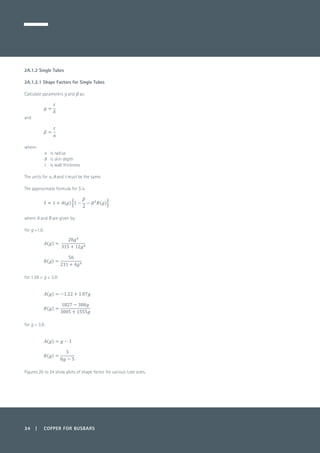 34 | COPPER FOR BUSBARS
2A.1.2 Single Tubes
2A.1.2.1 Shape Factors for Single Tubes
Calculate parameters g and b as:
	
and
	
	
where:
a 	 is radius
δ 	 is skin depth
t 	 is wall thickness
The units for a, δ and t must be the same.
The approximate formula for S is
	
where A and B are given by:
for g <1.6:
	
	
for 1.59 < g < 3.9:
for g > 3.9:
Figures 20 to 24 show plots of shape factor for various tube sizes.
 