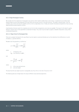 42 | COPPER FOR BUSBARS
2A.1.3 Single Rectangular Sections
We consider here first single bars of rectangular cross-section which might be called strips or even straps. In subsections we consider single
phases divided into two strips, separated from each other and carrying currents in the same direction. This leads to reduced losses. Then we
consider a pair of bars carrying anti-parallel currents to form a single phase circuit. Finally, we consider three phase arrangements of bars carrying
balanced positive phase sequence currents.
A portmanteau formula is given for a single bar, but not for the other arrangements, since none are available. The reason for the dearth is partly
because it requires two or more parameters to describe the shape. Thus, resort must be made to graphs or detailed computation using a fairly
complicated programme.
2A.1.3.1 Shape Factor for Rectangular Bars
There are no analytic formulae for this case. Resort must be made to numerical methods such as finite elements, finite differences or current
simulation, i.e. particle elements.
Recollect that the parameter p is defined as:
	
where:
f 	 is frequency in Hz
Rdc 	 is dc resistivity in µΩ/m
and
	
where:
A 	 is the cross-sectional area
d 	 is the skin depth
The area A and the skin depth must be in comparable units. Thus if d is in mm then A must be in mm2
.
The following plots are of shape factor for strips of different cross-sectional proportions.	
 