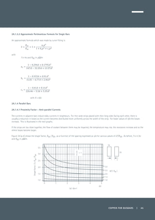 COPPER FOR BUSBARS | 45
2A.1.3.2 Approximate Portmanteau Formula for Single Bars
An approximate formula which was made by curve fitting is:
	
with
f in Hz and Rdc in µΩ/m
with A = b/a
2A.1.4 Parallel Bars
2A.1.4.1 Proximity Factor - Anti-parallel Currents
The currents in adjacent bars induce eddy currents in neighbours. For thin wide strips placed with their long sides facing each other, there is
usually a reduction in losses as the current becomes distributed more uniformly across the width of the strip. For lower values of b/a the losses
increase. This is illustrated in the next graphs.
If the strips are too close together, the flow of coolant between them may be impaired, the temperature may rise, the resistance increase and so the
ohmic losses become larger.
Figure 34 (a-e) shows the shape factor, Rac / Rdc , as a function of the spacing expressed as s/a for various values of √f/Rdc. As before, f is in Hz
and Rdc in μΩ/m.
0 1 2 3 4 5
2b
2a
s
1.0
1.5
2.0
2.5
3.0
s/a
b
a
= 1
√(f / Rdc )
3.5
3.0
2.5
2.0
1.5
1.0
ShapeFactor,S=Rac/Rdc
(a) b/a=1
 