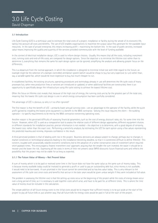56 | COPPER FOR BUSBARS
3.0 Life Cycle Costing
David Chapman
3.1 Introduction
Life Cycle Costing (LCC) is a technique used to estimate the total costs of a project, installation or facility during the whole of its economic life,
taking into account all costs and benefits. The use of LCC enables organisations to maximise the output value they generate for the available input
resources. In the case of private enterprise, this means increasing profit – maximising the bottom line. In the case of public services, increased
value means improving the quality and quantity of the services provided commensurate with the level of funding available.
In the context of electrical installation design, LCC is used to inform design choices. Usually, this means that all the costs, including investment
cost, running costs and end-of-life costs, are compared for design options. Since the objective is to minimise the lifetime cost rather than to
determine it, everything that remains the same for each design option can be ignored, simplifying the analysis and allowing greater focus on the
differences.
This is a departure from the normal approach, in which the installation is designed to minimise initial cost with little regard to the future; an
example might be the selection of a damper controlled ventilation system (which would be cheap to buy but very expensive to run) rather than,
say, a variable speed fan, which would be more expensive to buy, but much cheaper to run.
In established facilities, the existing structures, operating procedures and technology already in use will determine the life cycle costs of many
processes but, when new production lines or services are introduced or updated, or when additional facilities are constructed, there is an
opportunity to specifically design the infrastructure using life cycle costing to achieve the lowest lifetime cost.
Often the focus on lifetime cost reveals that, because of the high cost of energy, the running costs are by far the greatest part of the total cost,
meaning that the lowest life cycle cost design is one in which energy consumption has been carefully considered.
The advantage of LCC is obvious, so why is it so often ignored?
The first reason is that the benefit of LCC – primarily lower annual running costs – are an advantage to the operator of the facility, while the quick
profit gained by installing the lowest price equipment is a benefit to the M&E contractor. Solving this issue requires the client – the building
operator – to specify requirements to be met by the M&E contractor concerning operating costs.
Another reason is the perceived difficulty of assessing financial parameters, such as the cost of energy, discount rates, etc. for some time into the
future. However, when LCC is used as a comparative tool to assess the relative costs of different design approaches, different equipment choices
or different standards for installation practice, precise information is not needed – the objective is to determine, with a good degree of certainty,
the lowest cost, rather than the exact cost. Performing a sensitivity analysis, by estimating the LCC for each option using a few values representing
the predicted maxima and minima, improves confidence in the result.
A third perceived problem is that of dealing with risk in the project. Business decisions are always subject to change, perhaps due to changes in
market conditions or technological advances leading to the installation becoming obsolete, so that it is sometimes difficult to define ‘lifetime’. This
concern, coupled with occasionally volatile economic conditions, led to the adoption of a rather conservative view of investment which required
short payback times. This encouraged a ‘lowest investment cost’ approach, arguing that the smaller the sum invested, the easier it should be to
recover and the lower the risk. Expressing all the costs in terms of their net present value (NPV) discounts future financial sums and reflects the
possibility that the project may not be viable for as long as expected.
3.1.1 The Future Value of Money – Net Present Value
A sum of money which is to be paid or received some time in the future does not have the same value as the same sum of money today. This
is because money available today could be invested to generate a profit or used to pay an outstanding debt but, since money is not available,
it would need to be borrowed. A sum promised in the future cannot be committed and so has less value today. This is very relevant to the
assessment of life cycle cost since costs and benefits that accrue in the later years would be given undue weight if they were included at full value.
The problem in assessing the lifetime cost is that the setting up costs occur at the beginning of the project while the costs of energy losses occur
over a long period of time, so it is necessary to add together costs which arise, and have to be paid for, at different times. This is where the time
value of money must be included in the calculation.
The simple addition of all future energy costs to the initial costs would be to imagine that sufficient money is to be put aside at the start of the
project to pay all future bills or, put another way, that all future bills for energy costs would be paid in full at the start of the project.
 