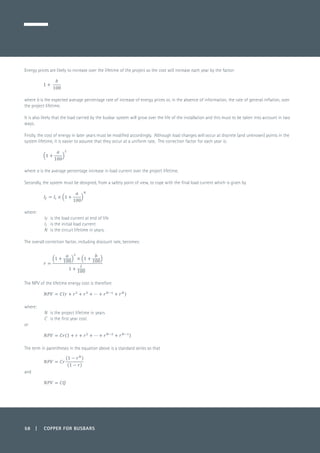 58 | COPPER FOR BUSBARS
Energy prices are likely to increase over the lifetime of the project so the cost will increase each year by the factor:
	
where b is the expected average percentage rate of increase of energy prices or, in the absence of information, the rate of general inflation, over
the project lifetime.
It is also likely that the load carried by the busbar system will grow over the life of the installation and this must to be taken into account in two
ways.
Firstly, the cost of energy in later years must be modified accordingly. Although load changes will occur at discrete (and unknown) points in the
system lifetime, it is easier to assume that they occur at a uniform rate. The correction factor for each year is:
	
where a is the average percentage increase in load current over the project lifetime.
Secondly, the system must be designed, from a safety point of view, to cope with the final load current which is given by
	
where:
If 	 is the load current at end of life
Ii 	 is the initial load current
N 	 is the circuit lifetime in years.
The overall correction factor, including discount rate, becomes:
	
The NPV of the lifetime energy cost is therefore
	
where:
N 	 is the project lifetime in years
C 	 is the first year cost
or
The term in parentheses in the equation above is a standard series so that
	
and
 