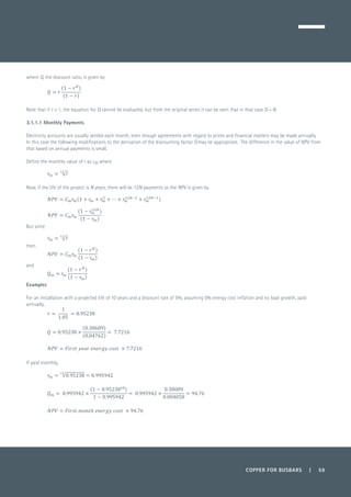 COPPER FOR BUSBARS | 59
where Q, the discount ratio, is given by
	
Note that if r = 1, the equation for Q cannot be evaluated, but from the original series it can be seen that in that case Q = N.
3.1.1.1 Monthly Payments
Electricity accounts are usually settled each month, even though agreements with regard to prices and financial matters may be made annually.
In this case the following modifications to the derivation of the discounting factor Q may be appropriate. The difference in the value of NPV from
that based on annual payments is small.
Define the monthly value of r as rm where
	
Now, if the life of the project is N years, there will be 12N payments so the NPV is given by
	
But since
then
and
Examples
For an installation with a projected life of 10 years and a discount rate of 5%, assuming 0% energy cost inflation and no load growth, paid
annually,
	
	
	
If paid monthly,
 