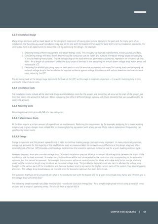 COPPER FOR BUSBARS | 61
3.2.1 Installation Design
Many design decisions will be made based on the designer’s experience of having done similar designs in the past and, for many parts of an
installation, the ‘business-as-usual’ installation may also be the one with the lowest LCC because the base level is set by installation standards. For
other areas there is an opportunity to reduce the LCC by optimising the design. For example:
1.	 Selecting energy efficient equipment will reduce energy costs. This includes, for example, transformers, motors, pumps and fans.
2.	 Considering energy efficiency when determining the conductor size for cables and busbars will reduce energy losses considerably
in circuits feeding heavy loads. The 5% voltage drop at the load terminals, permitted by standards, represents an efficiency of only
95% - for a length of conductor! Unless the duty factor of the load is low, designing for a much lower voltage drop makes sense and
reduces the LCC.
3.	 Designing for reliability by using separate dedicated circuits for sensitive equipment and heavy fluctuating loads and designing for
reduced voltage drop in the installation to improve resilience against voltage disturbances will reduce downtime and maintenance
costs, reducing the LCC.
The decisions made at the design stage determine the scale of the LCC, so this stage is extremely important – it is worth investing time in this
process to reduce future costs.
3.2.2 Installation Costs
The installation costs include all the electrical design and installation costs for the project and, since they all occur at the start of the project, are
therefore taken into account at full cost. When comparing the LCCs of different design options, only those elements that vary would need to be
taken into account.
3.2.3 Recurring Costs
Recurring annual costs generally fall into two categories:
3.2.3.1 Maintenance Costs
All facilities require a certain amount of expenditure on maintenance. Reducing this requirement by, for example, designing for a lower working
temperature to give a longer, more reliable life, or choosing lighting equipment with a long service life to reduce replacement frequencies, can
significantly reduce costs.
3.2.3.2 Energy
Energy is expensive and the present upward trend is likely to continue making energy costs extremely important. In many industrial processes,
energy cost accounts for the majority of the total lifetime cost, so measures taken to increase energy efficiency at the design stage are often
extremely cost-effective. LCC provides a methodology to determine the economic optimum conductor size for a given loading and duty cycle.
However, designers must also consider voltage drop. Standard installation practice allows a maximum 5% voltage drop between the origin of the
installation and the load terminals. In many cases, this condition will be met or exceeded by the conductor size corresponding to the economic
optimum, but this cannot be assumed. For example, the economic optimum conductor size for a load with a low duty factor may be relatively
small, but the conductor length may introduce an excessive voltage drop. The installation designer must take care to allocate the voltage drop
‘budget’ to the various parts of the installation and, because busbars tend to be used in the higher current parts of the system, they deserve greater
attention. The voltage drop should always be checked once the economic optimum has been determined.
The questions that have to be answered are: what is the conductor size with the lowest LCC for a given circuit load, duty factor and lifetime, and is
the voltage drop sufficiently low?
The following simple example calculates the total cost – conductor cost plus energy loss - for a simple single phase circuit using a range of cross-
sections and a range of operating times. The circuit feeds a load of 500 A.
 
