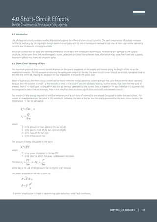 COPPER FOR BUSBARS | 69
4.0 Short-Circuit Effects
David Chapman & Professor Toby Norris
1
A similar simplification is made in determining cable behaviour under fault conditions.
4.1 Introduction
Like all electrical circuits, busbars need to be protected against the effects of short-circuit currents. The open construction of busbars increases
the risk of faults, e.g. by the ingress of foreign bodies into air gaps, and the risk of consequent damage is high due to their high normal operating
currents and the amount of energy available.
Very high currents lead to rapid and extreme overheating of the bars with consequent softening of the material and damage to the support
structure. At the same time, the electromagnetic forces generated will distort the softened conductors which may break free from their supports.
Resonance effects may make the situation worse.
4.2 Short-Circuit Heating of Bars
The maximum potential short-circuit current depends on the source impedance of the supply and reduces along the length of the bar as the
impedance increases. For the purpose of ensuring the safety and integrity of the bar, the short circuit current should be initially calculated close to
the feed end of the bar, making no allowance for bar impedance, to establish the worst case.
When a fault occurs, the short-circuit current will be many times the normal operating current and will flow until the protective device operates.
Because the time duration is small – a few seconds at most – it is usual to assume adiabatic heating, in other words, that, over the time scale of
interest, there is no significant cooling effect and that all the heat generated by the current flow is retained in the bar. Therefore it is assumed that
the temperature rise of the bar is simply linear - this simplifies the calculation significantly and yields a conservative result.1
The amount of heat energy required to raise the temperature of a unit mass of material by one degree Centigrade is called the specific heat. For
copper, at room temperature, the value is 385 Joule/kg/K. Knowing the mass of the bar and the energy produced by the short circuit current, the
temperature rise can be calculated:
or
where:
Q 	 is the amount of heat added to the bar (Joule)
S 	 is the specific heat of the bar material (J/kg/K)
m 	is the mass of the bar (kg)
tr 	is the temperature rise.
The amount of energy dissipated in the bar is:
	
where:
P 	 is the power dissipated in the bar (W)
T 	 is the time for which the power is dissipated (seconds).
Therefore, or 	
where Dtr is the rate of temperature rise in degrees C per second.
The power dissipated in the bar is given by
	 or
	
 