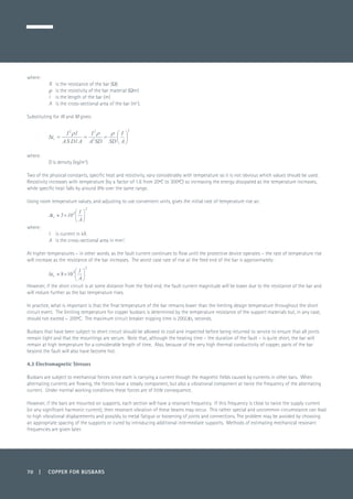 70 | COPPER FOR BUSBARS
where:
R 	 is the resistance of the bar (Ω)
r 	 is the resistivity of the bar material (Ωm)
l 	 is the length of the bar (m)
A 	 is the cross-sectional area of the bar (m2
).
Substituting for W and M gives:
	
where:
	 D is density (kg/m3
).
Two of the physical constants, specific heat and resistivity, vary considerably with temperature so it is not obvious which values should be used.
Resistivity increases with temperature (by a factor of 1.6 from 20ºC to 300ºC) so increasing the energy dissipated as the temperature increases,
while specific heat falls by around 8% over the same range.
Using room temperature values, and adjusting to use convenient units, gives the initial rate of temperature rise as:
	
where:
I 	 is current in kA
A 	 is the cross-sectional area in mm2
.
At higher temperatures – in other words, as the fault current continues to flow until the protective device operates – the rate of temperature rise
will increase as the resistance of the bar increases. The worst case rate of rise at the feed end of the bar is approximately:
	
However, if the short circuit is at some distance from the feed end, the fault current magnitude will be lower due to the resistance of the bar and
will reduce further as the bar temperature rises.
In practice, what is important is that the final temperature of the bar remains lower than the limiting design temperature throughout the short
circuit event. The limiting temperature for copper busbars is determined by the temperature resistance of the support materials but, in any case,
should not exceed ~ 200ºC. The maximum circuit breaker tripping time is 200/Dtr seconds.
Busbars that have been subject to short circuit should be allowed to cool and inspected before being returned to service to ensure that all joints
remain tight and that the mountings are secure. Note that, although the heating time – the duration of the fault – is quite short, the bar will
remain at high temperature for a considerable length of time. Also, because of the very high thermal conductivity of copper, parts of the bar
beyond the fault will also have become hot.
4.3 Electromagnetic Stresses
Busbars are subject to mechanical forces since each is carrying a current though the magnetic fields caused by currents in other bars. When
alternating currents are flowing, the forces have a steady component, but also a vibrational component at twice the frequency of the alternating
current. Under normal working conditions these forces are of little consequence.
However, if the bars are mounted on supports, each section will have a resonant frequency. If this frequency is close to twice the supply current
(or any significant harmonic current), then resonant vibration of these beams may occur. This rather special and uncommon circumstance can lead
to high vibrational displacements and possibly to metal fatigue or loosening of joints and connections. The problem may be avoided by choosing
an appropriate spacing of the supports or cured by introducing additional intermediate supports. Methods of estimating mechanical resonant
frequencies are given later.
 