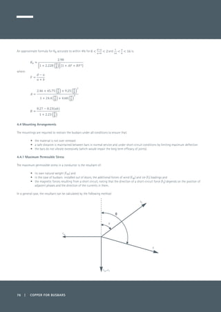 76 | COPPER FOR BUSBARS
An approximate formula for Kb accurate to within 4% for and is:
	
where:
	
	
	
4.4 Mounting Arrangements
The mountings are required to restrain the busbars under all conditions to ensure that:
•	 the material is not over stressed
•	 a safe distance is maintained between bars in normal service and under short-circuit conditions by limiting maximum deflection
•	 the bars do not vibrate excessively (which would impair the long term efficacy of joints).
4.4.1 Maximum Permissible Stress
The maximum permissible stress in a conductor is the resultant of:
•	 its own natural weight (Fm) and
•	 in the case of busbars installed out of doors, the additional forces of wind (Fw) and ice (Fi) loadings and
•	 the magnetic forces resulting from a short circuit, noting that the direction of a short-circuit force (Fs) depends on the position of
adjacent phases and the direction of the currents in them.
In a general case, the resultant can be calculated by the following method:
R
FS
Fm+F1
Fw
Ø
 