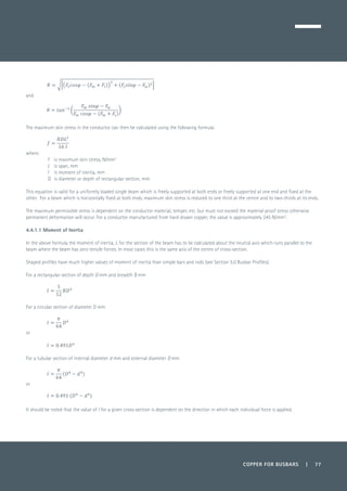 COPPER FOR BUSBARS | 77
	
and
	
The maximum skin stress in the conductor can then be calculated using the following formula:
	
where:
f 	 is maximum skin stress, N/mm2
L 	 is span, mm
I 	 is moment of inertia, mm
D 	 is diameter or depth of rectangular section, mm.
This equation is valid for a uniformly loaded single beam which is freely supported at both ends or freely supported at one end and fixed at the
other. For a beam which is horizontally fixed at both ends, maximum skin stress is reduced to one third at the centre and to two-thirds at its ends.
The maximum permissible stress is dependent on the conductor material, temper, etc. but must not exceed the material proof stress otherwise
permanent deformation will occur. For a conductor manufactured from hard drawn copper, the value is approximately 245 N/mm2
.
4.4.1.1 Moment of Inertia
In the above formula the moment of inertia, I, for the section of the beam has to be calculated about the neutral axis which runs parallel to the
beam where the beam has zero tensile forces. In most cases this is the same axis of the centre of cross-section.
Shaped profiles have much higher values of moment of inertia than simple bars and rods (see Section 5.0 Busbar Profiles).
For a rectangular section of depth D mm and breadth B mm
	
For a circular section of diameter D mm
	
or
	
For a tubular section of internal diameter d mm and external diameter D mm
	
or
	
It should be noted that the value of I for a given cross-section is dependent on the direction in which each individual force is applied.
 