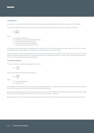 78 | COPPER FOR BUSBARS
4.4.2 Deflection
It is important to know how far a bar will deflect so that the necessary clearances between bars and other structures can be maintained.
The maximum deflection of a beam carrying a uniformly distributed load, and freely supported at each end, is given by the formula:
	
where:
D 	 is maximum deflection, mm
Fm	is weight per unit length of loaded beam, N/mm
L 	 is beam length between supports, mm
E	 is modulus of elasticity (124 x 103
N/mm2
)
I 	 is moment of inertia of beam section, mm4
.
If one end of a beam is rigidly fixed in a horizontal position, the deflection is 0.415 times that given by the above formula. If both ends of a beam
are rigidly fixed in a horizontal position, the deflection is 0.2 times that given by the above formula.
Thus, with a continuous beam freely supported at several points, the maximum deflection in the centre spans may be assumed to be 0.2 times that
given by the formula, while the deflection in the end spans is 0.415 times. Therefore, the deflection in the end spans may be assumed to be twice
that in the centre spans, assuming equal span distances.
4.4.3 Natural Frequency
The natural frequency of a beam simply supported at its end is:
	
and for a beam with both ends fixed horizontally it is:
	
where:
fn 	is natural frequency, Hz
D 	 is deflection, mm.
As the deflection with fixed ends is 0.2 times the value with freely supported ends, it follows that the natural frequency is increased by 2.275 times
by end-fixing; fixing one end only increases the natural frequency by about 50%.
Busbar systems should be designed to have a natural frequency which is not within 30% of the vibrations induced by the magnetic fields resulting
from the currents, including any significant harmonic currents, flowing in adjacent conductors.
Where equipment is to be mounted outside, natural frequencies of less than 2.75 Hz should be avoided to prevent vibration due to wind eddies.
 