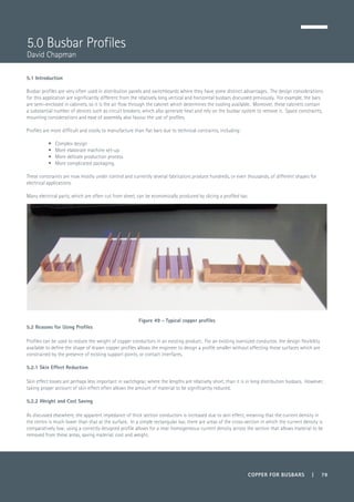 COPPER FOR BUSBARS | 79
5.1 Introduction
Busbar profiles are very often used in distribution panels and switchboards where they have some distinct advantages. The design considerations
for this application are significantly different from the relatively long vertical and horizontal busbars discussed previously. For example, the bars
are semi-enclosed in cabinets, so it is the air flow through the cabinet which determines the cooling available. Moreover, these cabinets contain
a substantial number of devices such as circuit breakers, which also generate heat and rely on the busbar system to remove it. Space constraints,
mounting considerations and ease of assembly also favour the use of profiles.
Profiles are more difficult and costly to manufacture than flat bars due to technical contraints, including:
•	 Complex design
•	 More elaborate machine set-up
•	 More delicate production process
•	 More complicated packaging.
These constraints are now mostly under control and currently several fabricators produce hundreds, or even thousands, of different shapes for
electrical applications.
Many electrical parts, which are often cut from sheet, can be economically produced by slicing a profiled bar.
Figure 49 - Typical copper profiles
5.2 Reasons for Using Profiles
Profiles can be used to reduce the weight of copper conductors in an existing product. For an existing oversized conductor, the design flexibility
available to define the shape of drawn copper profiles allows the engineer to design a profile smaller without affecting those surfaces which are
constrained by the presence of existing support points, or contact interfaces.
5.2.1 Skin Effect Reduction
Skin effect losses are perhaps less important in switchgear, where the lengths are relatively short, than it is in long distribution busbars. However,
taking proper account of skin effect often allows the amount of material to be significantly reduced.
5.2.2 Weight and Cost Saving
As discussed elsewhere, the apparent impedance of thick section conductors is increased due to skin effect, meaning that the current density in
the centre is much lower than that at the surface. In a simple rectangular bar, there are areas of the cross-section in which the current density is
comparatively low; using a correctly designed profile allows for a near homogeneous current density across the section that allows material to be
removed from these areas, saving material, cost and weight.
5.0 Busbar Profiles
David Chapman
 