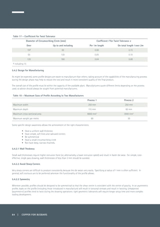 84 | COPPER FOR BUSBARS
Table 17 – Coefficient for Twist Tolerance
Diameter of Circumscribing Circle (mm) Coefficient f for Twist Tolerance v
Over Up to and including Per 1m length On total length l over 2m
15a 50 0.08 0.15
50 120 0.05 0.10
120 180 0.04 0.08
a including 15
5.4.2 Design for Manufacturing
As might be expected, some profile designs are easier to manufacture than others; taking account of the capabilities of the manufacturing process
during the design phase may help to reduce the cost and result in more consistent quality of the final product.
The overall size of the profile must lie within the capacity of the available plant. Manufacturers quote different limits depending on the process
used, so advice should always be sought from potential manufacturers.
Table 18 – Maximum Sizes of Profile According to Two Manufacturers
Process 1 Process 2
Maximum width 250 mm 250 mm
Maximum depth 115 mm 60 mm
Maximum cross-sectional area 8600 mm2
3000 mm2
Maximum weight per metre 80 30
Some specific design awareness allows the achievement of the right characteristics:
•	 Have a uniform wall thickness
•	 Have simple, soft lines and radiused corners
•	 Be symmetrical
•	 Have a small circumscribing circle
•	 Not have deep, narrow channels.
5.4.2.1 Wall Thickness
Small wall thicknesses require higher extrusion force (or, alternatively, a lower extrusion speed) and result in faster die wear. For simple, cost-
effective, single pass drawing, wall thicknesses of less than 3 mm should be avoided.
5.4.2.2 Avoid Sharp Corners
Very sharp corners are difficult to produce consistently because the die wears very easily. Specifying a radius of 1 mm is often sufficient. In
general, soft contours are to be preferred wherever the functionality of the profile allows.
5.4.2.3 Symmetry
Wherever possible, profiles should be designed to be symmetrical so that the shear centre is coincident with the centre of gravity. In an asymmetric
profile, loads on the profile (including those introduced in manufacture) will result in torsional stresses and result in twisting. Unbalanced
(asymmetric) profiles tend to twist during the drawing operations: tight geometric tolerances will require longer setup time and more complex
tooling development.
 