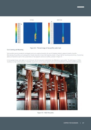 COPPER FOR BUSBARS | 87
Figure 56 – Thermal image of two profiles under load
5.5.3 Jointing and Mounting
Since profiles cannot normally be overlapped, joints are usually achieved by the use of fishplates bolted to adjacent lengths of profile.
Alternatively, the profiles can be designed to include channels to retain bolt heads (as shown in Figure 54) for mounting and jointing. Connecting
plates are fastened to each of the outside faces of two adjacent sections of profile, as shown in Figure 57.
In the example shown, each plate is 5 mm thick and 120 mm long and is attached by four M8-bolts to each profile. The bolt torque is 19 Nm,
resulting in a high contact pressure. Assembly requires the use of a torque spanner and can be accomplished by relatively unskilled operators.
Figure 57 – Hole-free joints
 