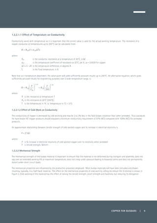 COPPER FOR BUSBARS | 9
1.2.2.1.1 Effect of Temperature on Conductivity
Conductivity varies with temperature so it is important that the correct value is used for the actual working temperature. The resistance of a
copper conductor at temperatures up to 200°C can be calculated from:
	
	
where:
R20 	
is the conductor resistance at a temperature of 20°C, in Ω
α20 	 is the temperature coefficient of resistance at 20°C, per K. α = 0.0039 for copper
ΔT = Tk –20 	is the temperature difference, in degrees K
Tk 	 is the final temperature, in K.
Note that α is temperature dependent; the value given will yield sufficiently accurate results up to 200°C. An alternative equation, which gives
sufficiently accurate results for engineering purposes over a wide temperature range, is:
	
where:
R 	 is the resistance at temperature T
R20 is the resistance at 20°C (293°K)
T 	 is the temperature in °K, i.e. temperature in °C + 273.
1.2.2.1.2 Effect of Cold Work on Conductivity
The conductivity of copper is decreased by cold working and may be 2 to 3% less in the hard drawn condition than when annealed. Thus standards
for hard drawn HC copper products should stipulate a minimum conductivity requirement of 97% IACS compared with 100% IACS for annealed
products.
An approximate relationship between tensile strength of cold worked copper and its increase in electrical resistivity is:
P = F/160
where:
P	 is % increase in electrical resistivity of cold worked copper over its resistivity when annealed
F	 is tensile strength, N/mm².
1.2.2.2 Mechanical Strength
The mechanical strength of the busbar material is important to ensure that the material is not deformed during transport and assembly, does not
sag over an extended working life at maximum temperature, does not creep under pressure leading to loosened joints and does not permanently
distort under short circuit loads.
The mechanical properties are influenced by the production processes employed. Most busbar materials will have been extruded and drawn
resulting, typically, in a ‘half-hard’ material. The effect on the mechanical properties of cold work by rolling (to reduce the thickness) is shown in
Figure 2. Cold working of the material has the effect of raising the tensile strength, proof strength and hardness, but reducing its elongation.
 