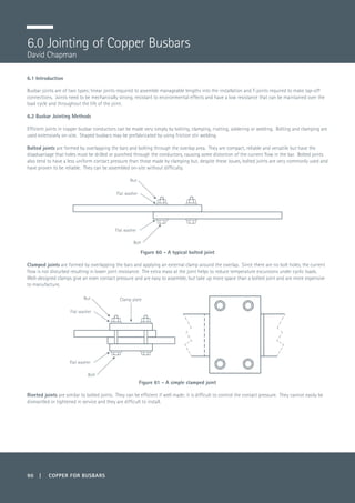 90 | COPPER FOR BUSBARS
6.1 Introduction
Busbar joints are of two types; linear joints required to assemble manageable lengths into the installation and T-joints required to make tap-off
connections. Joints need to be mechanically strong, resistant to environmental effects and have a low resistance that can be maintained over the
load cycle and throughout the life of the joint.
6.2 Busbar Jointing Methods
Efficient joints in copper busbar conductors can be made very simply by bolting, clamping, riveting, soldering or welding. Bolting and clamping are
used extensively on-site. Shaped busbars may be prefabricated by using friction stir welding.
Bolted joints are formed by overlapping the bars and bolting through the overlap area. They are compact, reliable and versatile but have the
disadvantage that holes must be drilled or punched through the conductors, causing some distortion of the current flow in the bar. Bolted joints
also tend to have a less uniform contact pressure than those made by clamping but, despite these issues, bolted joints are very commonly used and
have proven to be reliable. They can be assembled on-site without difficulty.
Figure 60 - A typical bolted joint
Clamped joints are formed by overlapping the bars and applying an external clamp around the overlap. Since there are no bolt holes, the current
flow is not disturbed resulting in lower joint resistance. The extra mass at the joint helps to reduce temperature excursions under cyclic loads.
Well-designed clamps give an even contact pressure and are easy to assemble, but take up more space than a bolted joint and are more expensive
to manufacture.
Figure 61 - A simple clamped joint
Riveted joints are similar to bolted joints. They can be efficient if well made; it is difficult to control the contact pressure. They cannot easily be
dismantled or tightened in service and they are difficult to install.
6.0 Jointing of Copper Busbars
David Chapman
Flat washer
Nut
Bolt
Flat washer
Flat washer
Nut
Bolt
Flat washer
Clamp plate
 