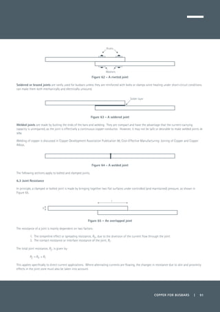 COPPER FOR BUSBARS | 91
Figure 62 - A riveted joint
Soldered or brazed joints are rarely used for busbars unless they are reinforced with bolts or clamps since heating under short-circuit conditions
can make them both mechanically and electrically unsound.
Figure 63 - A soldered joint
Welded joints are made by butting the ends of the bars and welding. They are compact and have the advantage that the current-carrying
capacity is unimpaired, as the joint is effectively a continuous copper conductor. However, it may not be safe or desirable to make welded joints in
situ.
Welding of copper is discussed in Copper Development Association Publication 98, Cost-Effective Manufacturing: Joining of Copper and Copper
Alloys.
Figure 64 - A welded joint
The following sections apply to bolted and clamped joints.
6.3 Joint Resistance
In principle, a clamped or bolted joint is made by bringing together two flat surfaces under controlled (and maintained) pressure, as shown in
Figure 65.
Figure 65 – An overlapped joint
The resistance of a joint is mainly dependent on two factors:
1.	 The streamline effect or spreading resistance, Rs , due to the diversion of the current flow through the joint
2.	 The contact resistance or interface resistance of the joint, Ri .
The total joint resistance, Rj , is given by:
	 Rj = Rs + Ri
This applies specifically to direct current applications. Where alternating currents are flowing, the changes in resistance due to skin and proximity
effects in the joint zone must also be taken into account.
Rivets
Washers
Solder layer
b
l
 