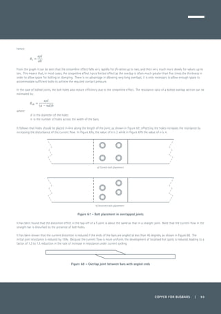 COPPER FOR BUSBARS | 93
hence:
	
From the graph it can be seen that the streamline effect falls very rapidly for l/b ratios up to two, and then very much more slowly for values up to
ten. This means that, in most cases, the streamline effect has a limited effect as the overlap is often much greater than five times the thickness in
order to allow space for bolting or clamping. There is no advantage in allowing very long overlaps; it is only necessary to allow enough space to
accommodate sufficient bolts to achieve the required contact pressure.
In the case of bolted joints, the bolt holes also reduce efficiency due to the streamline effect. The resistance ratio of a bolted overlap section can be
estimated by:
where:
d is the diameter of the holes
n is the number of holes across the width of the bars.
It follows that holes should be placed in-line along the length of the joint, as shown in Figure 67; offsetting the holes increases the resistance by
increasing the disturbance of the current flow. In Figure 67a, the value of n is 2 while in Figure 67b the value of n is 4.
Figure 67 - Bolt placement in overlapped joints
It has been found that the distortion effect in the tap-off of a T-joint is about the same as that in a straight joint. Note that the current flow in the
straight bar is disturbed by the presence of bolt holes.
It has been shown that the current distortion is reduced if the ends of the bars are angled at less than 45 degrees, as shown in Figure 68. The
initial joint resistance is reduced by 15%. Because the current flow is more uniform, the development of localised hot spots is reduced, leading to a
factor of 1.3 to 1.5 reduction in the rate of increase in resistance under current cycling.
Figure 68 – Overlap joint between bars with angled ends
a) Correct bolt placement
b) Incorrect bolt placement
 