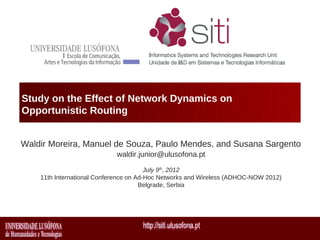 Study on the Effect of Network Dynamics on
Opportunistic Routing


Waldir Moreira, Manuel de Souza, Paulo Mendes, and Susana Sargento
                            waldir.junior@ulusofona.pt

                                        July 9th, 2012
    11th International Conference on Ad-Hoc Networks and Wireless (ADHOC-NOW 2012)
                                      Belgrade, Serbia
 