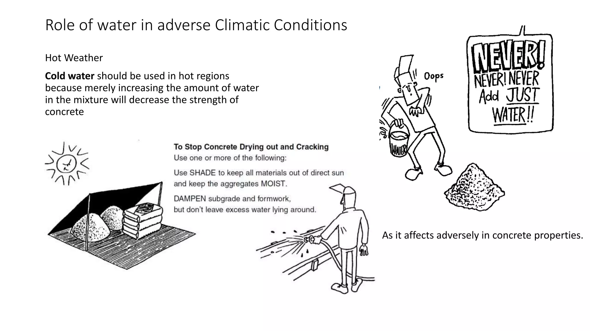 Role of water in adverse Climatic Conditions
Hot Weather
Cold water should be used in hot regions
because merely increasing the amount of water
in the mixture will decrease the strength of
concrete
As it affects adversely in concrete properties.
 