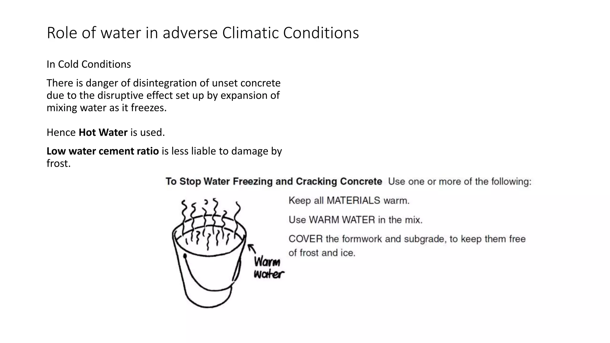 Role of water in adverse Climatic Conditions
In Cold Conditions
There is danger of disintegration of unset concrete
due to the disruptive effect set up by expansion of
mixing water as it freezes.
Hence Hot Water is used.
Low water cement ratio is less liable to damage by
frost.
 