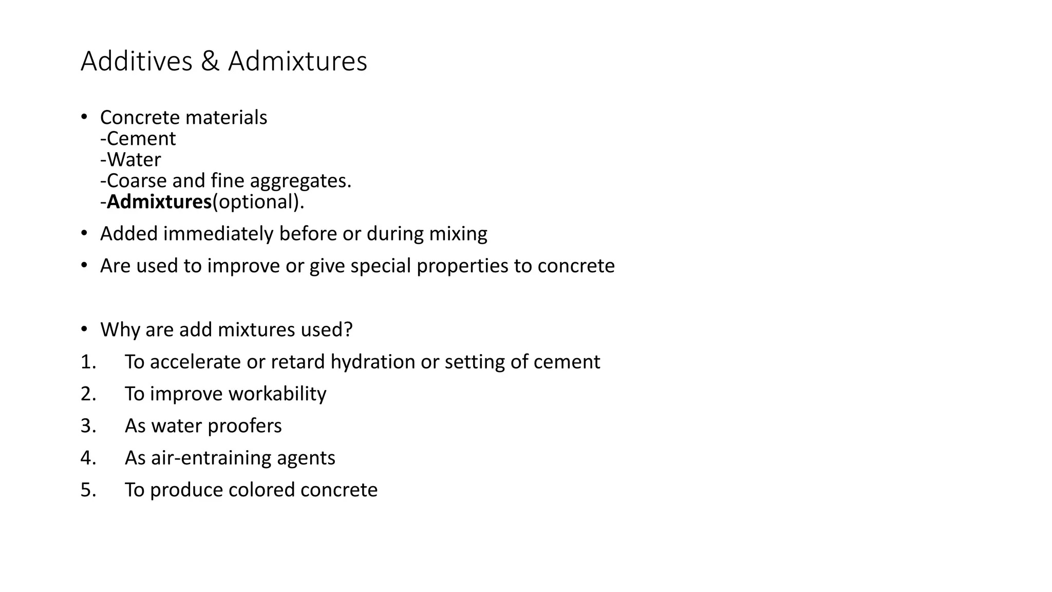 Additives & Admixtures
• Concrete materials
-Cement
-Water
-Coarse and fine aggregates.
-Admixtures(optional).
• Added immediately before or during mixing
• Are used to improve or give special properties to concrete
• Why are add mixtures used?
1. To accelerate or retard hydration or setting of cement
2. To improve workability
3. As water proofers
4. As air-entraining agents
5. To produce colored concrete
 