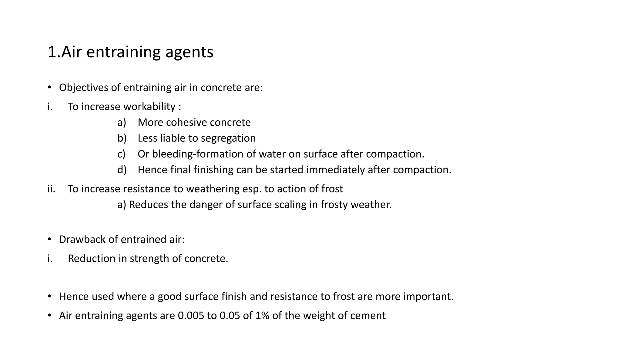 1.Air entraining agents
• Objectives of entraining air in concrete are:
i. To increase workability :
a) More cohesive concrete
b) Less liable to segregation
c) Or bleeding-formation of water on surface after compaction.
d) Hence final finishing can be started immediately after compaction.
ii. To increase resistance to weathering esp. to action of frost
a) Reduces the danger of surface scaling in frosty weather.
• Drawback of entrained air:
i. Reduction in strength of concrete.
• Hence used where a good surface finish and resistance to frost are more important.
• Air entraining agents are 0.005 to 0.05 of 1% of the weight of cement
 