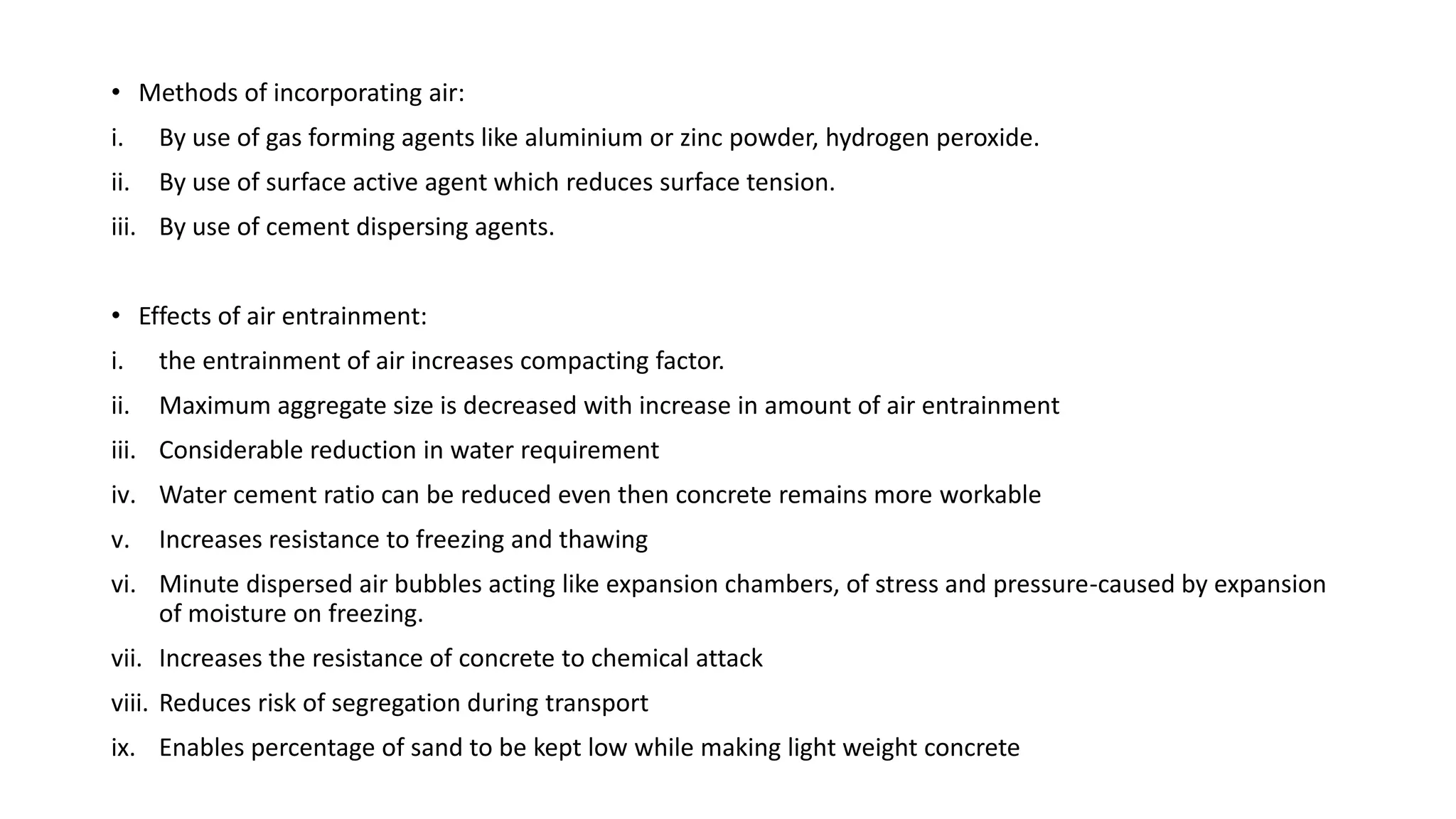 • Methods of incorporating air:
i. By use of gas forming agents like aluminium or zinc powder, hydrogen peroxide.
ii. By use of surface active agent which reduces surface tension.
iii. By use of cement dispersing agents.
• Effects of air entrainment:
i. the entrainment of air increases compacting factor.
ii. Maximum aggregate size is decreased with increase in amount of air entrainment
iii. Considerable reduction in water requirement
iv. Water cement ratio can be reduced even then concrete remains more workable
v. Increases resistance to freezing and thawing
vi. Minute dispersed air bubbles acting like expansion chambers, of stress and pressure-caused by expansion
of moisture on freezing.
vii. Increases the resistance of concrete to chemical attack
viii. Reduces risk of segregation during transport
ix. Enables percentage of sand to be kept low while making light weight concrete
 
