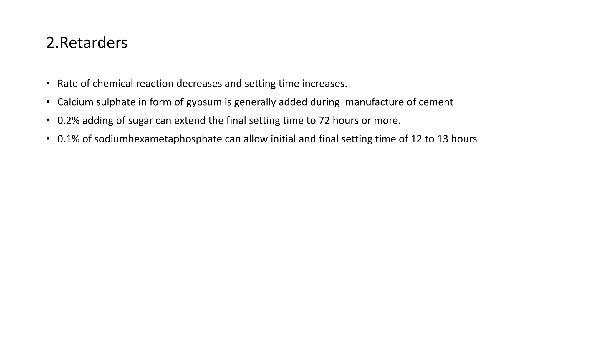 2.Retarders
• Rate of chemical reaction decreases and setting time increases.
• Calcium sulphate in form of gypsum is generally added during manufacture of cement
• 0.2% adding of sugar can extend the final setting time to 72 hours or more.
• 0.1% of sodiumhexametaphosphate can allow initial and final setting time of 12 to 13 hours
 