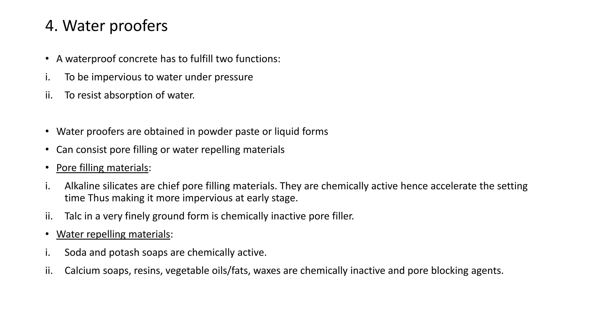 4. Water proofers
• A waterproof concrete has to fulfill two functions:
i. To be impervious to water under pressure
ii. To resist absorption of water.
• Water proofers are obtained in powder paste or liquid forms
• Can consist pore filling or water repelling materials
• Pore filling materials:
i. Alkaline silicates are chief pore filling materials. They are chemically active hence accelerate the setting
time Thus making it more impervious at early stage.
ii. Talc in a very finely ground form is chemically inactive pore filler.
• Water repelling materials:
i. Soda and potash soaps are chemically active.
ii. Calcium soaps, resins, vegetable oils/fats, waxes are chemically inactive and pore blocking agents.
 