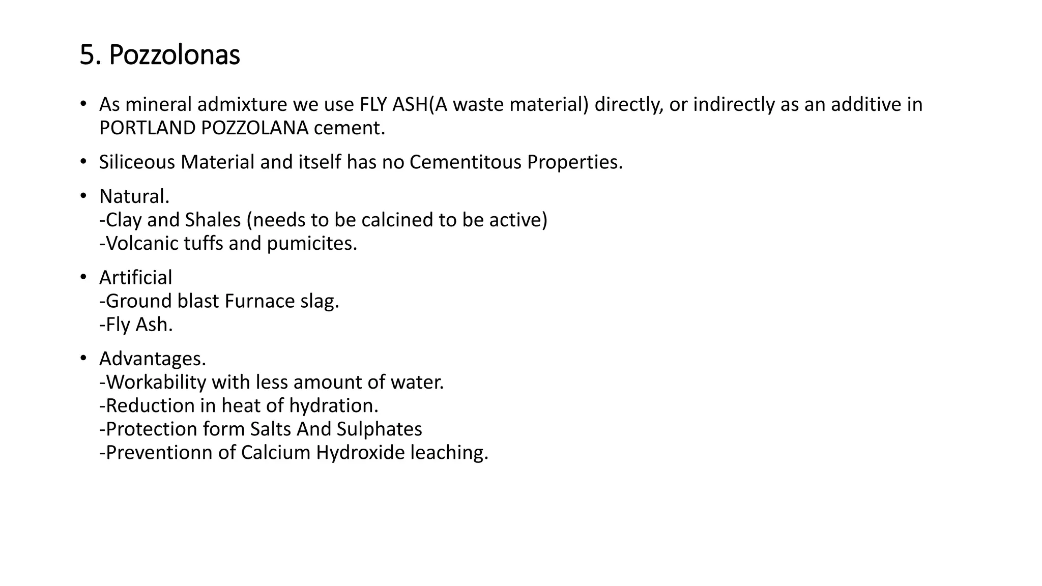 5. Pozzolonas
• As mineral admixture we use FLY ASH(A waste material) directly, or indirectly as an additive in
PORTLAND POZZOLANA cement.
• Siliceous Material and itself has no Cementitous Properties.
• Natural.
-Clay and Shales (needs to be calcined to be active)
-Volcanic tuffs and pumicites.
• Artificial
-Ground blast Furnace slag.
-Fly Ash.
• Advantages.
-Workability with less amount of water.
-Reduction in heat of hydration.
-Protection form Salts And Sulphates
-Preventionn of Calcium Hydroxide leaching.
 