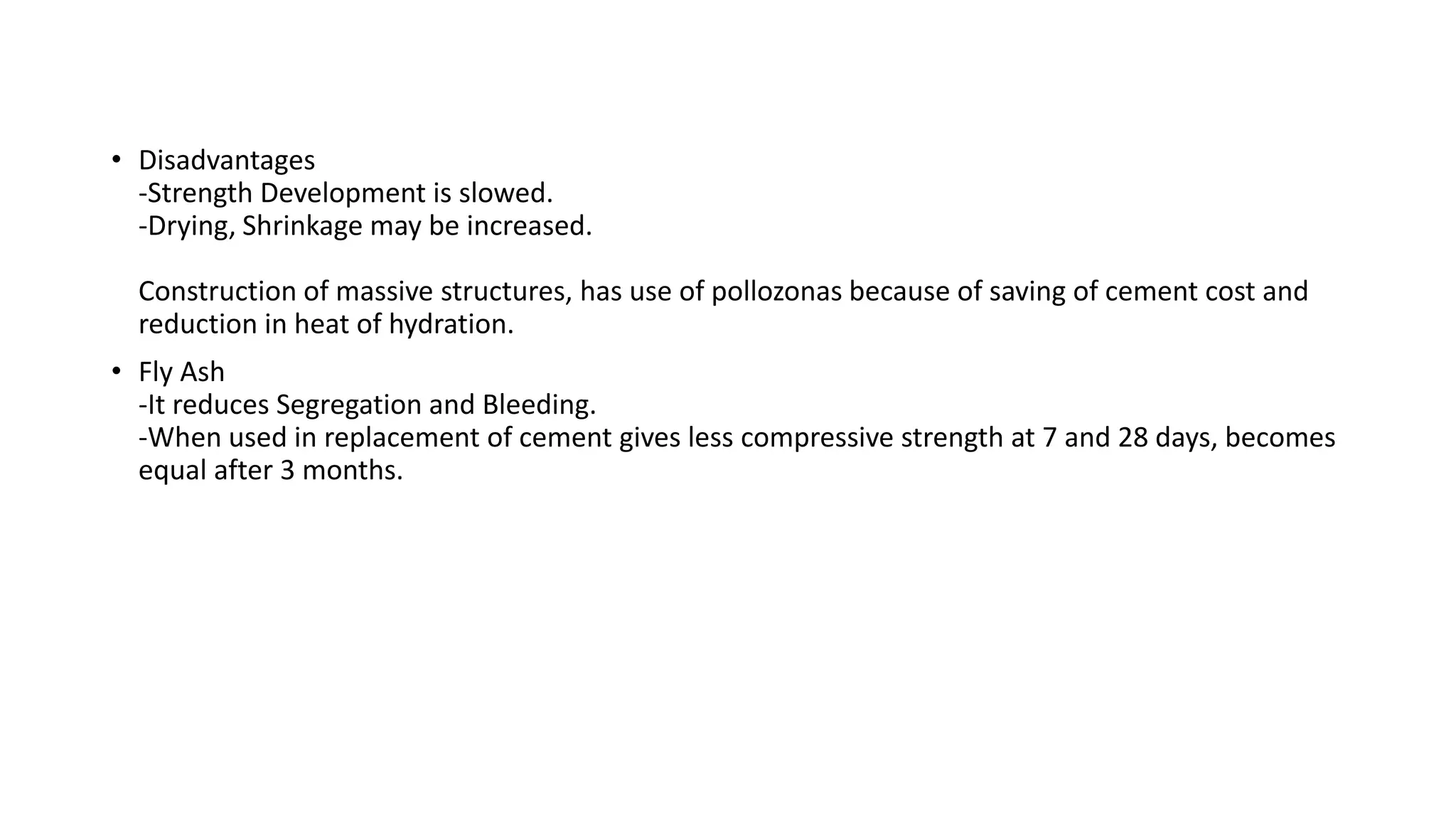 • Disadvantages
-Strength Development is slowed.
-Drying, Shrinkage may be increased.
Construction of massive structures, has use of pollozonas because of saving of cement cost and
reduction in heat of hydration.
• Fly Ash
-It reduces Segregation and Bleeding.
-When used in replacement of cement gives less compressive strength at 7 and 28 days, becomes
equal after 3 months.
 