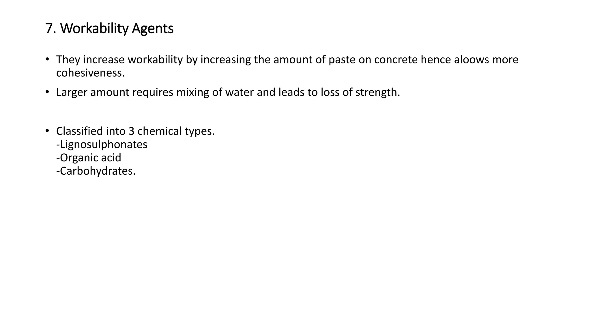 7. Workability Agents
• They increase workability by increasing the amount of paste on concrete hence aloows more
cohesiveness.
• Larger amount requires mixing of water and leads to loss of strength.
• Classified into 3 chemical types.
-Lignosulphonates
-Organic acid
-Carbohydrates.
 