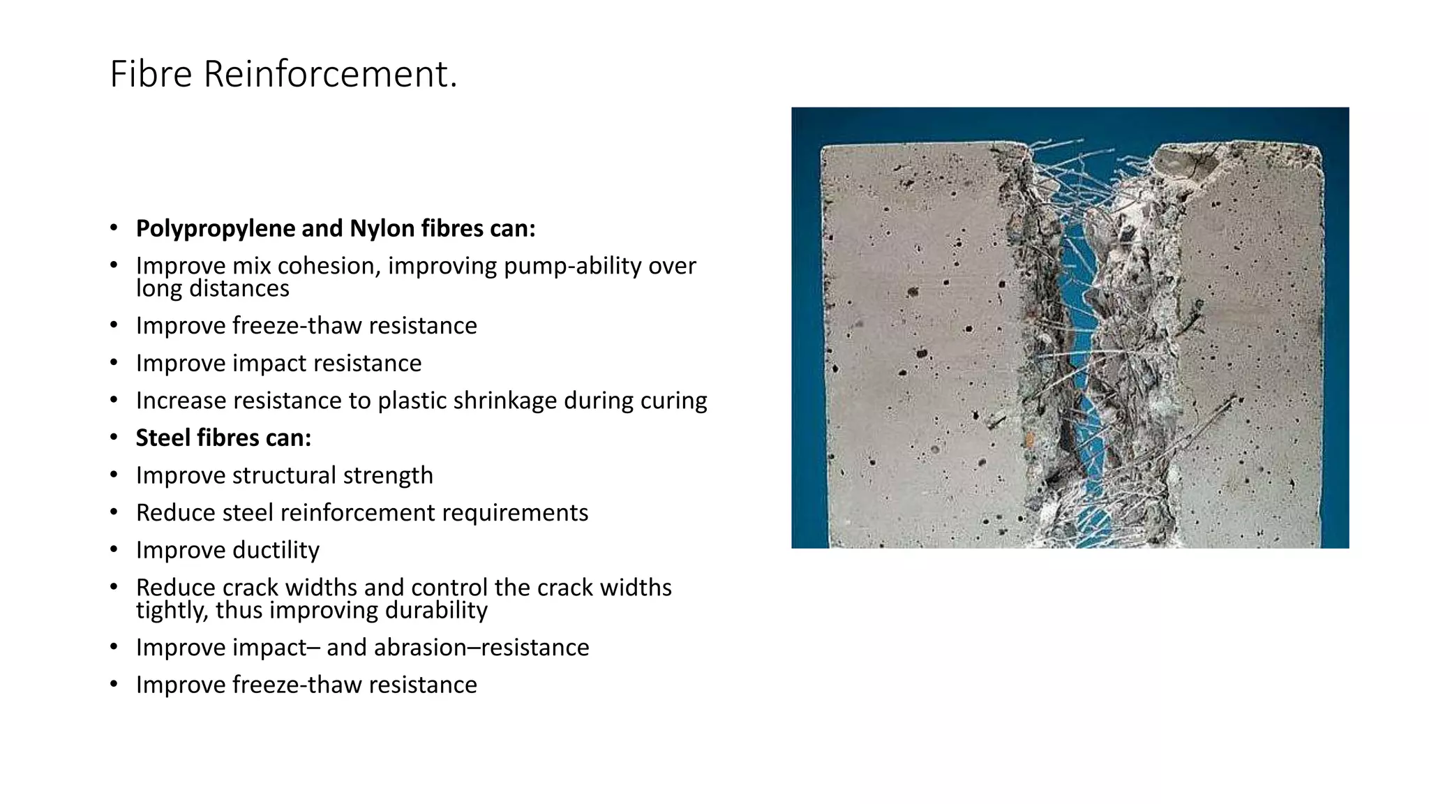 Fibre Reinforcement.
• Polypropylene and Nylon fibres can:
• Improve mix cohesion, improving pump-ability over
long distances
• Improve freeze-thaw resistance
• Improve impact resistance
• Increase resistance to plastic shrinkage during curing
• Steel fibres can:
• Improve structural strength
• Reduce steel reinforcement requirements
• Improve ductility
• Reduce crack widths and control the crack widths
tightly, thus improving durability
• Improve impact– and abrasion–resistance
• Improve freeze-thaw resistance
 