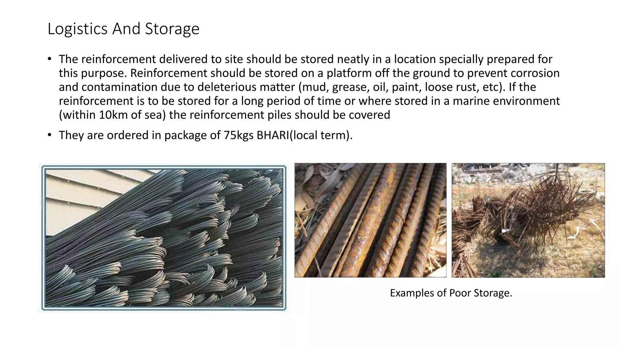 Logistics And Storage
• The reinforcement delivered to site should be stored neatly in a location specially prepared for
this purpose. Reinforcement should be stored on a platform off the ground to prevent corrosion
and contamination due to deleterious matter (mud, grease, oil, paint, loose rust, etc). If the
reinforcement is to be stored for a long period of time or where stored in a marine environment
(within 10km of sea) the reinforcement piles should be covered
• They are ordered in package of 75kgs BHARI(local term).
Examples of Poor Storage.
 