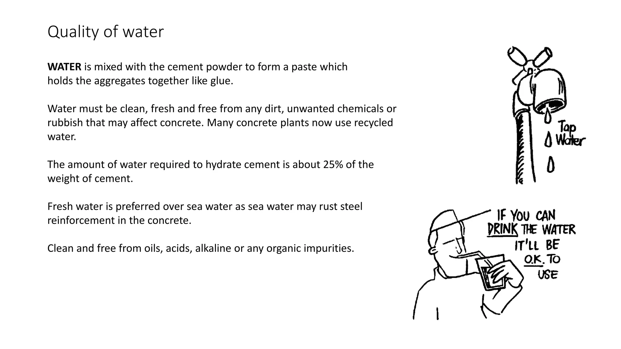 Quality of water
WATER is mixed with the cement powder to form a paste which
holds the aggregates together like glue.
Water must be clean, fresh and free from any dirt, unwanted chemicals or
rubbish that may affect concrete. Many concrete plants now use recycled
water.
The amount of water required to hydrate cement is about 25% of the
weight of cement.
Fresh water is preferred over sea water as sea water may rust steel
reinforcement in the concrete.
Clean and free from oils, acids, alkaline or any organic impurities.
 