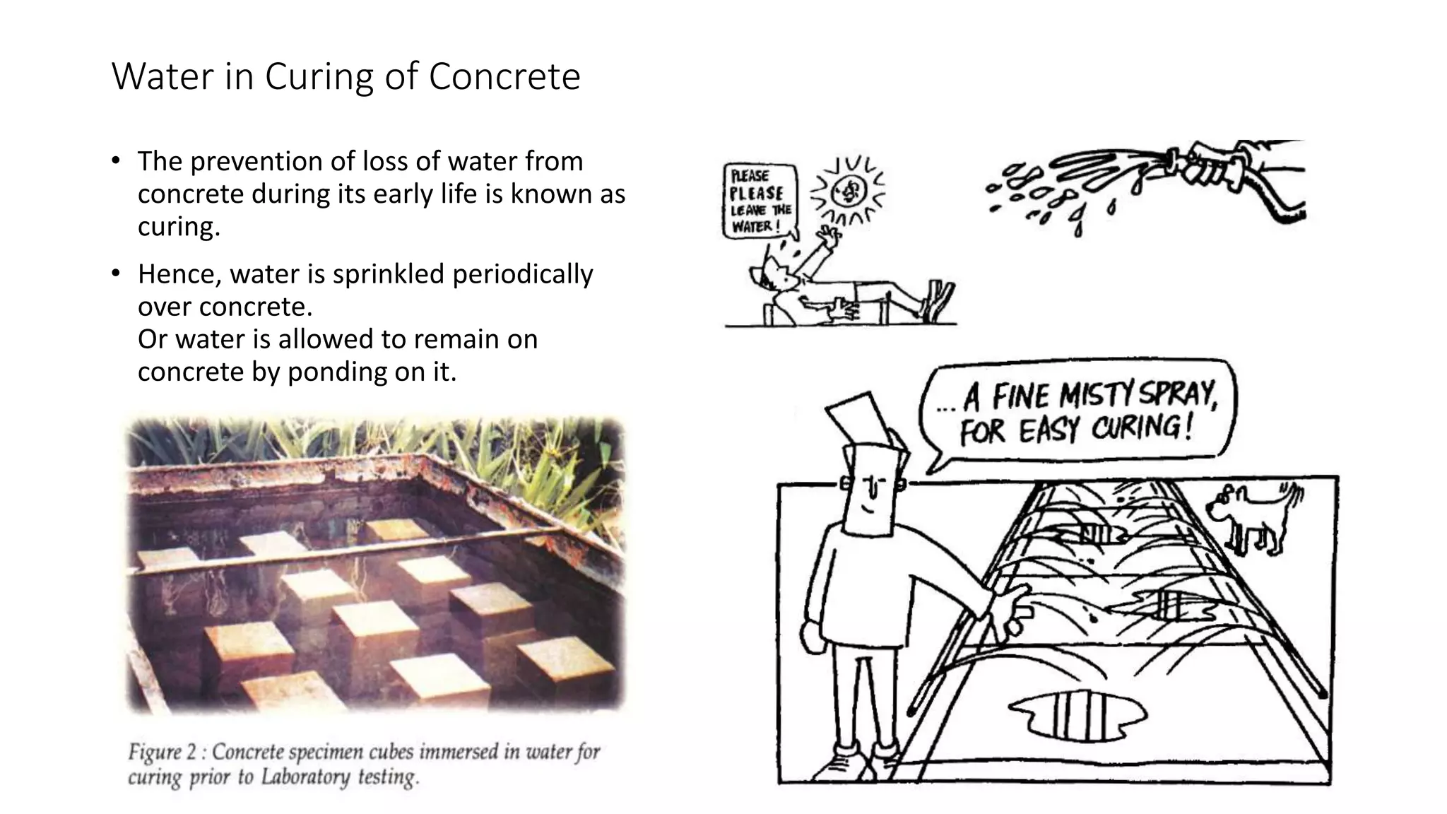 Water in Curing of Concrete
• The prevention of loss of water from
concrete during its early life is known as
curing.
• Hence, water is sprinkled periodically
over concrete.
Or water is allowed to remain on
concrete by ponding on it.
 