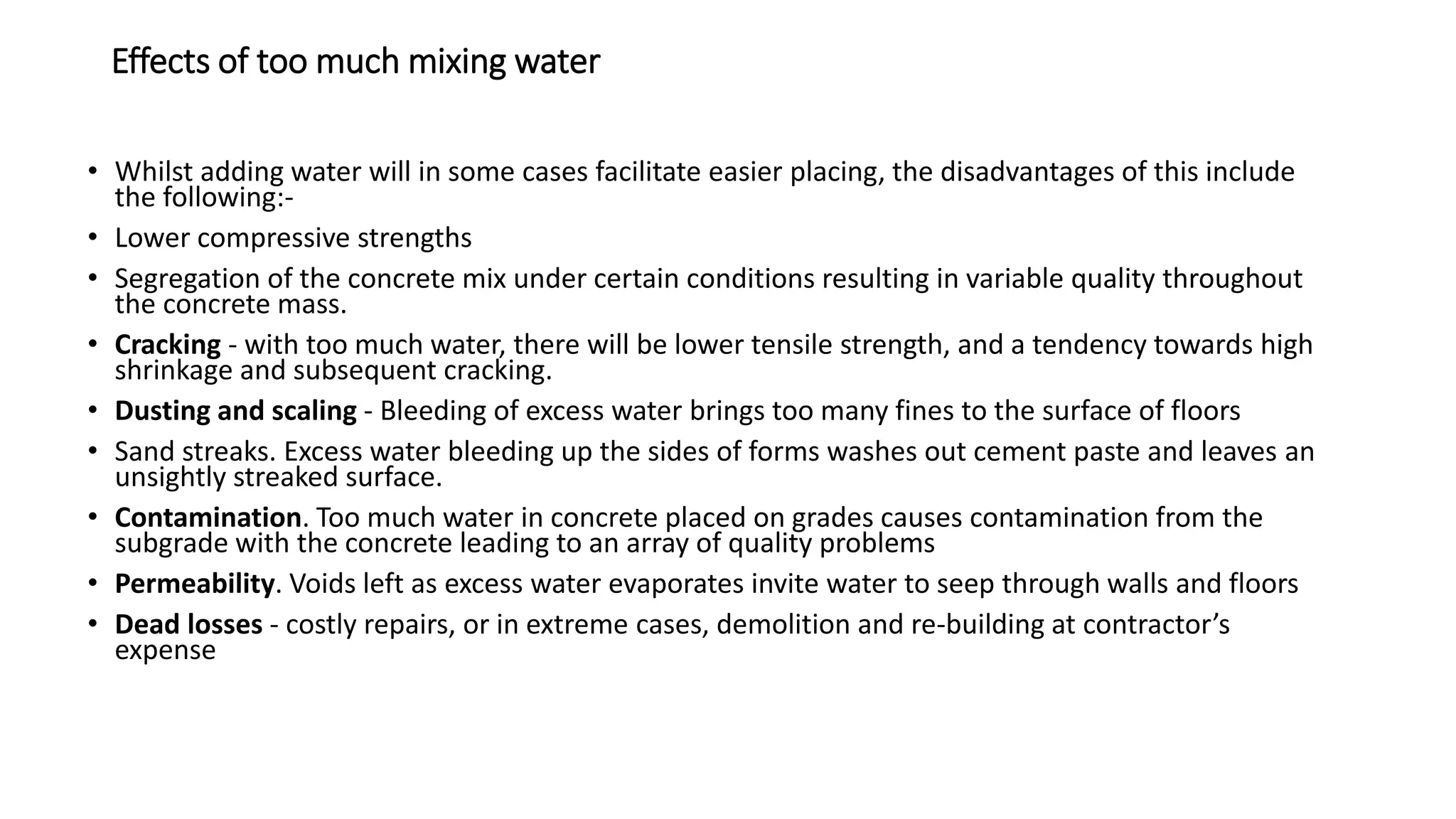 Effects of too much mixing water
• Whilst adding water will in some cases facilitate easier placing, the disadvantages of this include
the following:-
• Lower compressive strengths
• Segregation of the concrete mix under certain conditions resulting in variable quality throughout
the concrete mass.
• Cracking - with too much water, there will be lower tensile strength, and a tendency towards high
shrinkage and subsequent cracking.
• Dusting and scaling - Bleeding of excess water brings too many fines to the surface of floors
• Sand streaks. Excess water bleeding up the sides of forms washes out cement paste and leaves an
unsightly streaked surface.
• Contamination. Too much water in concrete placed on grades causes contamination from the
subgrade with the concrete leading to an array of quality problems
• Permeability. Voids left as excess water evaporates invite water to seep through walls and floors
• Dead losses - costly repairs, or in extreme cases, demolition and re-building at contractor’s
expense
 