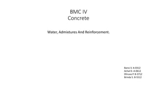 BMC IV
Concrete
Water, Admixtures And Reinforcement.
Bansi V. A-0312
Achal D. A-0612
Dhruva P. B-3712
Brinda S. B-5512
 