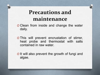Precautions and
maintenance
O Clean from inside and change the water
daily.
O This will prevent encrustation of stirrer,
heat probe and thermostat with salts
contained in raw water.
O It will also prevent the growth of fungi and
algae.
 