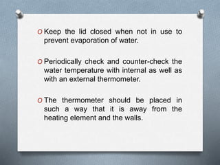 O Keep the lid closed when not in use to
prevent evaporation of water.
O Periodically check and counter-check the
water temperature with internal as well as
with an external thermometer.
O The thermometer should be placed in
such a way that it is away from the
heating element and the walls.
 