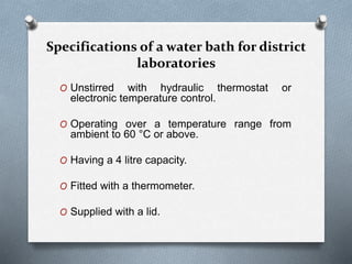 Specifications of a water bath for district
laboratories
O Unstirred with hydraulic thermostat or
electronic temperature control.
O Operating over a temperature range from
ambient to 60 °C or above.
O Having a 4 litre capacity.
O Fitted with a thermometer.
O Supplied with a lid.
 
