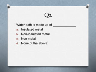 Q2
Water bath is made up of _____________
a. Insulated metal
b. Non-insulated metal
c. Non metal
d. None of the above
 