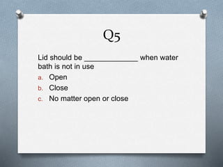 Q5
Lid should be _____________ when water
bath is not in use
a. Open
b. Close
c. No matter open or close
 