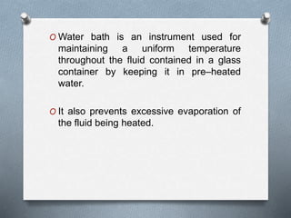 O Water bath is an instrument used for
maintaining a uniform temperature
throughout the fluid contained in a glass
container by keeping it in pre–heated
water.
O It also prevents excessive evaporation of
the fluid being heated.
 