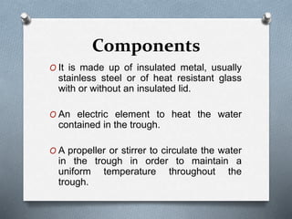 Components
O It is made up of insulated metal, usually
stainless steel or of heat resistant glass
with or without an insulated lid.
O An electric element to heat the water
contained in the trough.
O A propeller or stirrer to circulate the water
in the trough in order to maintain a
uniform temperature throughout the
trough.
 